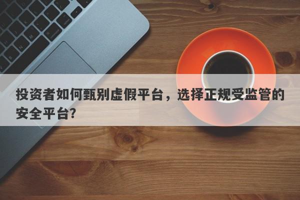 投资者如何甄别虚假平台，选择正规受监管的安全平台？